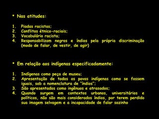 •    Nas atitudes:

1.    Piadas racistas;
2.    Conflitos étnico-raciais;
3.    Vocabulário racista;
4.    Responsabilizam negros e índios pela própria discriminação
      (modo de falar, de vestir, de agir)



•    Em relação aos indígenas especificadamente:

1.    Indígenas como peça de museu;
2.    Apresentação de todos os povos indígenas como se fossem
      iguais, sob a nomenclatura de “índios”;
3.    São apresentados como ingênuos e atrasados;
4.    Quando surgem em contextos urbanos, universitários e
      políticos, não são mais considerados índios, por terem perdido
      sua imagem selvagem e a incapacidade de falar sozinho
 