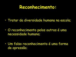 Reconhecimento:

• Tratar da diversidade humana na escola;

• O reconhecimento pelos outros é uma
  necessidade humana;

• Um falso reconhecimento é uma forma
  de opressão;
 
