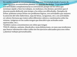 En cambio cuando se nos presenta una clase muy desnivelada desde el punto de vista cognitivo, es conveniente plantear un sistema de fichas. Crear unas fichas con actividades complementarias es conveniente porque así los niños que terminan rápido y bien los trabajos, no molestan a los demás y permiten que el docente pueda dedicarle más tiempo a los niños con dificultades. Ejemplos de fichas: podemos armar fichas con problemas lógicos, con actividades que mejoren la atención del niño (laberintos, sopa de letras, cucigramas, etc), con actividades en valores (lecturas que traten sobre diferentes valores y cuestionarios sobre las mismas, imágenes en las cuales tengan que descubrir que actitudes están equivocadas, etc)…También vamos a encontrarnos con niños que tengan TDA/H, dislexia, autismo, discalculia y otras disfunciones, en esos caso tendremos que buscar información sobre cuáles son los ejercicios adecuados para esos niños y plantear trabajos personalizados.