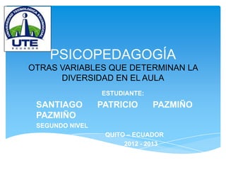 PSICOPEDAGOGÍA
OTRAS VARIABLES QUE DETERMINAN LA
      DIVERSIDAD EN EL AULA
                 ESTUDIANTE:
 SANTIAGO        PATRICIO      PAZMIÑO
 PAZMIÑO
 SEGUNDO NIVEL
                  QUITO – ECUADOR
                       2012 - 2013
 