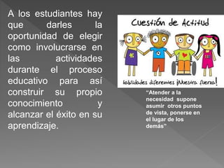 A los estudiantes hay
que darles la
oportunidad de elegir
como involucrarse en
las actividades
durante el proceso
educativo para así
construir su propio
conocimiento y
alcanzar el éxito en su
aprendizaje.
“Atender a la
necesidad supone
asumir otros puntos
de vista, ponerse en
el lugar de los
demás”
 
