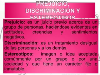 Prejuicio: es un juicio previo acerca de un
grupo de personas, haciéndose evidentes en
actitudes, creencias y sentimientos
negativos.
Discriminación: es un tratamiento desigual
de las personas y a los demás.
Estereotipos: imagen o idea aceptada
comúnmente por un grupo o por una
sociedad y que tiene un carácter fijo e
inmutable.
 