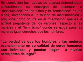 En conclusión las pautas de crianza determinadas
culturalmente se encargan de acentuar la
“masculinidad” en los niños y la “femineidad” en las
niñas, llevándonos a un mundo de discriminación y
prejuicios como ocurre en el “machismo” que es la
actitud prepotente de los varones respecto a las
mujeres y el “feminismo” donde se exige para las
mujeres igual derechos que los hombres.
“La verdad es que los hombres y las mujeres
esencialmente en su calidad de seres humanos
son idénticos y pueden llegar a niveles
semejantes de logro”
 