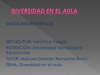 DATOS INFORMARTIVOS



HECHO POR: Verónica Vargas
INSTITUCIÓN: Universidad Tecnológica
Equinoccial
TUTOR: Manuel Gonzalo Remache Bunci
TEMA: Diversidad en el aula
 