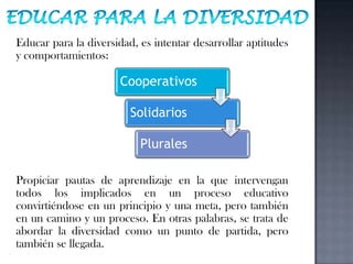 Educar para la DiversidadEducar para la diversidad, es intentar desarrollar aptitudes y comportamientos:Propiciar pautas de aprendizaje en la que intervengan todos los implicados en un proceso educativo convirtiéndose en un principio y una meta, pero también en un camino y un proceso. En otras palabras, se trata de abordar la diversidad como un punto de partida, pero también se llegada.