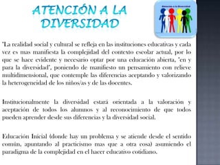 Atención a la diversidad"La realidad social y cultural se refleja en las instituciones educativas y cada vez es mas manifiesta la complejidad del contexto escolar actual, por lo que se hace evidente y necesario optar por una educación abierta, "en y para la diversidad", poniendo de manifiesto un pensamiento con relieve multidimensional, que contemple las diferencias aceptando y valorizando la heterogeneidad de los niños/as y de las docentes. Institucionalmente la diversidad estará orientada a la valoración y aceptación de todos los alumnos y al reconocimiento de que todos pueden aprender desde sus diferencias y la diversidad social. Educación Inicial (donde hay un problema y se atiende desde el sentido común, apuntando al practicismo mas que a otra cosa) asumiendo el paradigma de la complejidad en el hacer educativo cotidiano. 