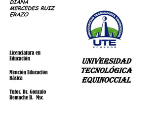 DIANA
MERCEDES RUIZ
ERAZO




Licenciatura en
Educación
                     UNIVERSIDAD
Mención Educación    TECNOLÓGICA
Básica               EQUINOCCIAL
Tutor. Dr. Gonzalo
Remache B. Msc.
 