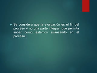 Se considera que la evaluación es el fin del
proceso y no una parte integral; que permita
saber cómo estamos avanzando en el
proceso.
 