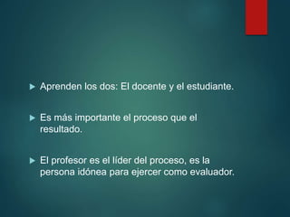  Aprenden los dos: El docente y el estudiante.
 Es más importante el proceso que el
resultado.
 El profesor es el líder del proceso, es la
persona idónea para ejercer como evaluador.
 