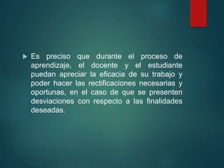  Es preciso que durante el proceso de
aprendizaje, el docente y el estudiante
puedan apreciar la eficacia de su trabajo y
poder hacer las rectificaciones necesarias y
oportunas, en el caso de que se presenten
desviaciones con respecto a las finalidades
deseadas.
 