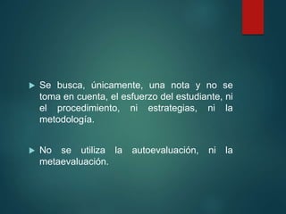  Se busca, únicamente, una nota y no se
toma en cuenta, el esfuerzo del estudiante, ni
el procedimiento, ni estrategias, ni la
metodología.
 No se utiliza la autoevaluación, ni la
metaevaluación.
 