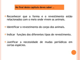 Reconhecer que a forma e o revestimento estão relacionados com o meio onde vivem os animais. Identificar o revestimento do corpo dos animais. Indicar  funções dos diferentes tipos de revestimento. Justificar a necessidade de mudas periódicas em certas espécies. No final deste capítulo deves saber … 
