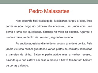 Pedro MalasartesNão podendo ficar sossegado, Malasarteslargou a casa, indo correr mundo. Logo no primeiro dia encontrou um urubu com uma perna e uma asa quebradas, batendo no meio da estrada. Agarrou o urubu e meteu-o dentro de um saco, seguindo caminho. Ao anoitecer, estava diante de uma casa grande e bonita. Pela janela viu uma mulher guardando vários pratos de comidas saborosas e garrafas de vinho. Bateu e pediu abrigo mas a mulher recusou, dizendo que não estava em casa o marido e ficava feio ter um homem de portas a dentro. 