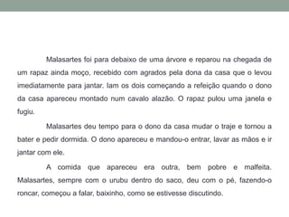 Malasartesfoi para debaixo de uma árvore e reparou na chegada de um rapaz ainda moço, recebido com agrados pela dona da casa que o levou imediatamente para jantar. Iam os dois começando a refeição quando o dono da casa apareceu montado num cavalo alazão. O rapaz pulou uma janela e fugiu.Malasartesdeu tempo para o dono da casa mudar o traje e tornou a bater e pedir dormida. O dono apareceu e mandou-o entrar, lavar as mãos e ir jantar com ele. 	A comida que apareceu era outra, bem pobre e malfeita. Malasartes, sempre com o urubu dentro do saco, deu com o pé, fazendo-o roncar, começou a falar, baixinho, como se estivesse discutindo. 