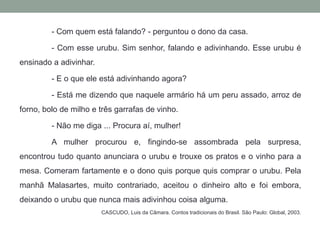 - Com quem está falando? - perguntou o dono da casa. 	- Com esse urubu. Sim senhor, falando e adivinhando. Esse urubu é ensinado a adivinhar. 	- E o que ele está adivinhando agora? 	- Está me dizendo que naquele armário há um peru assado, arroz de forno, bolo de milho e três garrafas de vinho. 	- Não me diga ... Procura aí, mulher! 	A mulher procurou e, fingindo-se assombrada pela surpresa, encontrou tudo quanto anunciara o urubu e trouxe os pratos e o vinho para a mesa. Comeram fartamente e o dono quis porque quis comprar o urubu. Pela manhã Malasartes, muito contrariado, aceitou o dinheiro alto e foi embora, deixando o urubu que nunca mais adivinhou coisa alguma.CASCUDO, Luisda Câmara. Contos tradicionais do Brasil. São Paulo: Global, 2003.