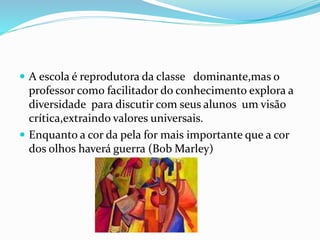  A escola é reprodutora da classe dominante,mas o
professor como facilitador do conhecimento explora a
diversidade para discutir com seus alunos um visão
crítica,extraindo valores universais.
 Enquanto a cor da pela for mais importante que a cor
dos olhos haverá guerra (Bob Marley)
 