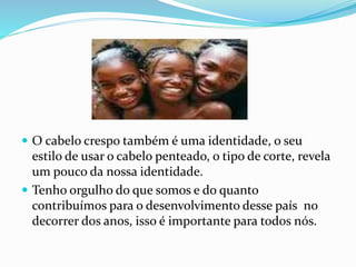  O cabelo crespo também é uma identidade, o seu
estilo de usar o cabelo penteado, o tipo de corte, revela
um pouco da nossa identidade.
 Tenho orgulho do que somos e do quanto
contribuímos para o desenvolvimento desse país no
decorrer dos anos, isso é importante para todos nós.
 