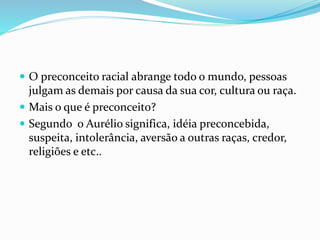  O preconceito racial abrange todo o mundo, pessoas
julgam as demais por causa da sua cor, cultura ou raça.
 Mais o que é preconceito?
 Segundo o Aurélio significa, idéia preconcebida,
suspeita, intolerância, aversão a outras raças, credor,
religiões e etc..
 