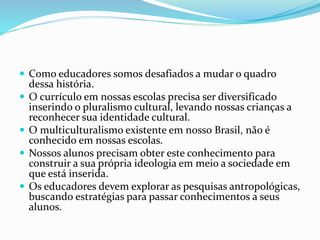  Como educadores somos desafiados a mudar o quadro
dessa história.
 O currículo em nossas escolas precisa ser diversificado
inserindo o pluralismo cultural, levando nossas crianças a
reconhecer sua identidade cultural.
 O multiculturalismo existente em nosso Brasil, não é
conhecido em nossas escolas.
 Nossos alunos precisam obter este conhecimento para
construir a sua própria ideologia em meio a sociedade em
que está inserida.
 Os educadores devem explorar as pesquisas antropológicas,
buscando estratégias para passar conhecimentos a seus
alunos.
 