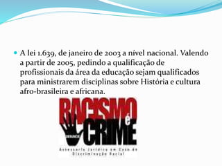  A lei 1.639, de janeiro de 2003 a nível nacional. Valendo
a partir de 2005, pedindo a qualificação de
profissionais da área da educação sejam qualificados
para ministrarem disciplinas sobre História e cultura
afro-brasileira e africana.
 