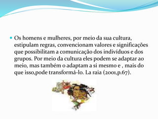  Os homens e mulheres, por meio da sua cultura,
estipulam regras, convencionam valores e significações
que possibilitam a comunicação dos indivíduos e dos
grupos. Por meio da cultura eles podem se adaptar ao
meio, mas também o adaptam a si mesmo e , mais do
que isso,pode transformá-lo. La raia (2001,p.67).
 