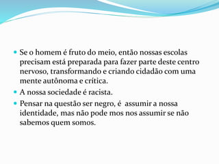  Se o homem é fruto do meio, então nossas escolas
precisam está preparada para fazer parte deste centro
nervoso, transformando e criando cidadão com uma
mente autônoma e crítica.
 A nossa sociedade é racista.
 Pensar na questão ser negro, é assumir a nossa
identidade, mas não pode mos nos assumir se não
sabemos quem somos.
 