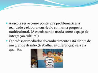  A escola serve como ponte, pra problematizar a
realidade e elaborar currículo com uma proposta
multicultural, (A escola sendo usada como espaço de
integração cultural)
 O professor mediador do conhecimento está diante de
um grande desafio,(trabalhar as diferenças) seja ela
qual for.
 