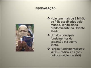 PROPAGAÇÃO Hoje tem mais de 1 bilhão de fiéis espalhados pelo mundo, sendo ainda predominante no Oriente Médio. Um dos principais fundamentos da expansão é a guerra santa. Facção fundamentalistas: xiitas – radicais e ações políticas violentas (Irã) 