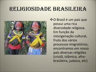 RELIGIOSIDADE BRASILEIRA O Brasil é um país que possui uma rica diversidade religiosa. Em função da miscigenação cultural, fruto dos vários processos imigratórios, encontramos em nosso país diversas religiões (cristã, islâmica, afro-brasileira, judaica, etc) 