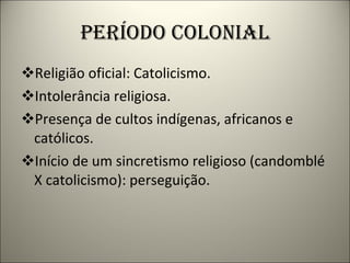 PERÍODO COLONIAL Religião oficial: Catolicismo. Intolerância religiosa. Presença de cultos indígenas, africanos e católicos. Início de um sincretismo religioso (candomblé X catolicismo): perseguição. 