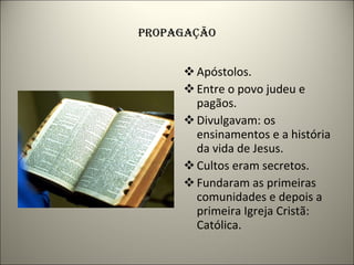 PROPAGAÇÃO Apóstolos. Entre o povo judeu e pagãos. Divulgavam: os ensinamentos e a história da vida de Jesus. Cultos eram secretos. Fundaram as primeiras comunidades e depois a primeira Igreja Cristã: Católica. 