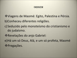 ORIGEM Viagens de Maomé: Egito, Palestina e Pérsia. Conheceu diferentes religiões. Seduzido pelo monoteísmo do cristianismo e do judaísmo. Revelações do anjo Gabriel: Há um só Deus, Alá, e um só profeta, Maomé Pregações. 