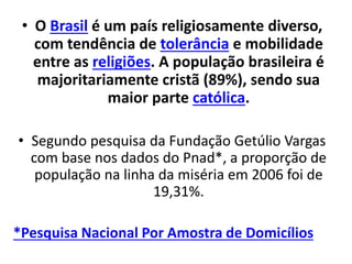 • O Brasil é um país religiosamente diverso,
com tendência de tolerância e mobilidade
entre as religiões. A população brasileira é
majoritariamente cristã (89%), sendo sua
maior parte católica.
• Segundo pesquisa da Fundação Getúlio Vargas
com base nos dados do Pnad*, a proporção de
população na linha da miséria em 2006 foi de
19,31%.
*Pesquisa Nacional Por Amostra de Domicílios
 