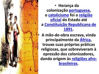 • Herança da
colonização portuguesa,
o catolicismo foi a religião
oficial do Estado até
a Constituição Republicana de
1891.
• A mão-de-obra escrava, vinda
principalmente da África,
trouxe suas próprias práticas
religiosas, que sobreviveram à
opressão dos colonizadores,
dando origem às religiões afro-
brasileiras.
 