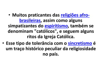 • Muitos praticantes das religiões afro-
brasileiras, assim como alguns
simpatizantes do espiritismo, também se
denominam "católicos", e seguem alguns
ritos da Igreja Católica.
• Esse tipo de tolerância com o sincretismo é
um traço histórico peculiar da religiosidade
no país.
 
