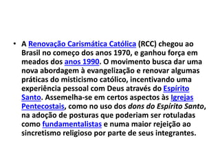 • A Renovação Carismática Católica (RCC) chegou ao
Brasil no começo dos anos 1970, e ganhou força em
meados dos anos 1990. O movimento busca dar uma
nova abordagem à evangelização e renovar algumas
práticas do misticismo católico, incentivando uma
experiência pessoal com Deus através do Espírito
Santo. Assemelha-se em certos aspectos às Igrejas
Pentecostais, como no uso dos dons do Espírito Santo,
na adoção de posturas que poderiam ser rotuladas
como fundamentalistas e numa maior rejeição ao
sincretismo religioso por parte de seus integrantes.
 