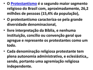 • O Protestantismo é o segundo maior segmento
religioso do Brasil com, aproximadamente, 26,2
milhões de pessoas (15,4% da população),
• O protestantismo caracteriza-se pela grande
diversidade denominacional,
• livre interpretação da Bíblia, e nenhuma
instituição, concílio ou convenção geral que
agregue e represente os protestantes como um
todo.
• Cada denominação religiosa protestante tem
plena autonomia administrativa, e eclesiástica,,
sendo, portanto uma agremiação religiosa
independente.
 
