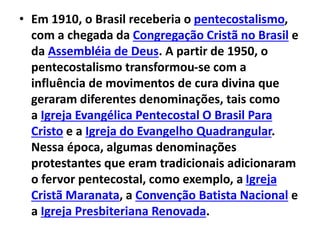 • Em 1910, o Brasil receberia o pentecostalismo,
com a chegada da Congregação Cristã no Brasil e
da Assembléia de Deus. A partir de 1950, o
pentecostalismo transformou-se com a
influência de movimentos de cura divina que
geraram diferentes denominações, tais como
a Igreja Evangélica Pentecostal O Brasil Para
Cristo e a Igreja do Evangelho Quadrangular.
Nessa época, algumas denominações
protestantes que eram tradicionais adicionaram
o fervor pentecostal, como exemplo, a Igreja
Cristã Maranata, a Convenção Batista Nacional e
a Igreja Presbiteriana Renovada.
 