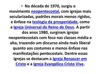• Na década de 1970, surgiu o
movimento neopentecostal, com igrejas mais
secularizadas, padrões morais menos rígidos,
e ênfase na teologia da prosperidade, como
a Igreja Universal do Reino de Deus. A partir
dos anos 1980, surgiram igrejas
neopentecostais com foco nas classes média e
alta, trazendo um discurso ainda mais liberal
quanto aos costumes e menos ênfase nas
manifestações pentecostais. Dentre essas
igrejas se destacam a Igreja Renascer em
Cristo e a Igreja Evangélica Cristo Vive.
 