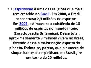 • O espiritismo é uma das religiões que mais
tem crescido no Brasil. Em 2000, o Brasil
concentrava 2,3 milhões de espíritas.
Em 2005, estimava-se a existência de 10
milhões de espíritas no mundo inteiro
(Encyclopaedia Britannica). Desse total,
aproximadamente 3 milhões vivem no Brasil,
fazendo dessa a maior nação espírita do
planeta. Estima-se, porém, que o número de
simpatizantes do espiritismo no Brasil gire
em torno de 20 milhões.
 
