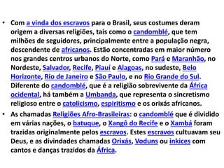 • Com a vinda dos escravos para o Brasil, seus costumes deram
origem a diversas religiões, tais como o candomblé, que tem
milhões de seguidores, principalmente entre a população negra,
descendente de africanos. Estão concentradas em maior número
nos grandes centros urbanos do Norte, como Pará e Maranhão, no
Nordeste, Salvador, Recife, Piauí e Alagoas, no sudeste, Belo
Horizonte, Rio de Janeiro e São Paulo, e no Rio Grande do Sul.
Diferente do candomblé, que é a religião sobrevivente da África
ocidental, há também a Umbanda, que representa o sincretismo
religioso entre o catolicismo, espiritismo e os orixás africanos.
• As chamadas Religiões Afro-Brasileiras: o candomblé que é dividido
em várias nações, o batuque, o Xangô do Recife e o Xambá foram
trazidas originalmente pelos escravos. Estes escravos cultuavam seu
Deus, e as divindades chamadas Orixás, Voduns ou inkices com
cantos e danças trazidos da África.
 