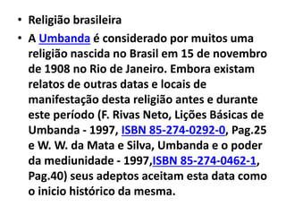 • Religião brasileira
• A Umbanda é considerado por muitos uma
religião nascida no Brasil em 15 de novembro
de 1908 no Rio de Janeiro. Embora existam
relatos de outras datas e locais de
manifestação desta religião antes e durante
este período (F. Rivas Neto, Lições Básicas de
Umbanda - 1997, ISBN 85-274-0292-0, Pag.25
e W. W. da Mata e Silva, Umbanda e o poder
da mediunidade - 1997,ISBN 85-274-0462-1,
Pag.40) seus adeptos aceitam esta data como
o inicio histórico da mesma.
 