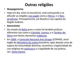 Outras religiões
• Neopaganismo
• Hoje em dia, entre os brasileiros, está começando a se
difundir as religiões neo-pagãs como a Wicca, e o Neo-
druidismo. Principalmente, em Brasília e nas capitais da
Região Sudeste.
• Xamanismo
• Do estado da Bahia para o norte há também práticas
diferentes tais como o Catimbó, Jurema, e o Tambor-de-
Mina com fortes elementos indígenas.
• Em 2004, a Comissão Nacional Anti-Drogas (CONAD), atual
órgão do Ministério da Justiça brasileiro, após dezoito anos de
espera da comunidade daimista, reconhece a legitimidade do
uso religioso da ayahuasca e a legalidade de sua prática,
ver: Santo Daime.
 