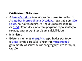 • Cristianismo Ortodoxo
• A Igreja Ortodoxa também se faz presente no Brasil.
A Catedral Metropolitana Ortodoxa, localizada em São
Paulo, na rua Vergueiro, foi inaugurada em janeiro
de 1954. Contudo, ainda tem pequena representação
no país, apesar de já ter alguma visibilidade.
• Islamismo
• Existem inúmeras mesquitas espalhadas por todo
o Brasil, onde é possível encontrar muçulmanos,
geralmente as sextas-feiras congragados em torno da
oração.
 