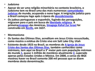• Judaísmo
• Apesar de ser uma religião minoritária no contexto brasileiro, o
Judaísmo tem no Brasil uma das mais numerosas comunidades
judaicas do mundo, ocupando o nono lugar. A imigração judaica para
o Brasil começou logo após à época do descobrimento.
• Os judeus portugueses e espanhóis, fugindo das perseguições,
migraram para o país em busca de liberdade religiosa. A
primeirasinagoga das Américas, Sinagoga Kahal Zur Israel foi
construída em Recife, em 1637.
• Mormonismo
• Os Santos dos Últimos Dias, acreditam em Jesus Cristo ressuscitado,
como mostra a estátua do Cristo vivo em Salt Lake City, Utah
• Existente desde 1923 no Brasil, os membros de A Igreja de Jesus
Cristo dos Santos dos Últimos Dias, também conhecidos como
mórmons, tem aqui no Brasil o 3° maior país com população mórmon
do mundo 1, quase 1 milhão de membros atualmente 2, superado
apenas pelos Estados Unidos e México. Em 2000, o censo do IBGE
mostrou haver no Brasil somente 200 mil pessoas que se dizem
membros desta denominação.
 