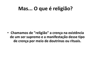 Mas... O que é religião?
• Chamamos de "religião" a crença na existência
de um ser supremo e a manifestação desse tipo
de crença por meio de doutrinas ou rituais.
 