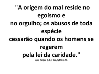 "A origem do mal reside no
egoísmo e
no orgulho; os abusos de toda
espécie
cessarão quando os homens se
regerem
pela lei da caridade."
Alan Kardec (E.S.E. Cap.XVI ltem X).
 