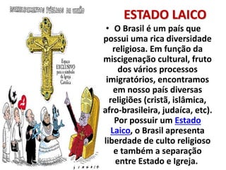 ESTADO LAICO
• O Brasil é um país que
possui uma rica diversidade
religiosa. Em função da
miscigenação cultural, fruto
dos vários processos
imigratórios, encontramos
em nosso país diversas
religiões (cristã, islâmica,
afro-brasileira, judaíca, etc).
Por possuir um Estado
Laico, o Brasil apresenta
liberdade de culto religioso
e também a separação
entre Estado e Igreja.
 