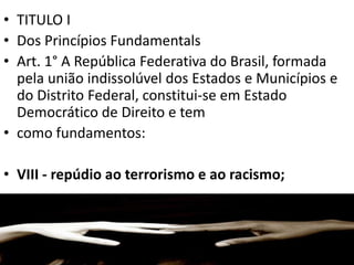 • TITULO I
• Dos Princípios Fundamentals
• Art. 1° A República Federativa do Brasil, formada
pela união indissolúvel dos Estados e Municípios e
do Distrito Federal, constitui-se em Estado
Democrático de Direito e tem
• como fundamentos:
• VIII - repúdio ao terrorismo e ao racismo;
 
