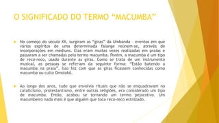 O SIGNIFICADO DO TERMO “MACUMBA”
 No começo do século XX, surgiram as “giras” da Umbanda – eventos em que
vários espíritos de uma determinada falange reúnem-se, através de
incorporações em médiuns. Elas eram muitas vezes realizadas em praias e
passaram a ser chamadas pelo termo macumba. Porém, a macumba é um tipo
de reco-reco, usado durante as giras. Como se trata de um instrumento
musical, as pessoas se referiam da seguinte forma: “Estão batendo a
macumba na praia”. Isso fez com que as giras ficassem conhecidas como
macumba ou culto Omolokô.
 Ao longo dos anos, tudo que envolvia rituais que não se enquadravam no
catolicismo, protestantismo, entre outras religiões, era considerado um tipo
de macumba. Então, acabou se tornando um termo pejorativo. Um
macumbeiro nada mais é que alguém que toca reco-reco estilizado.
 